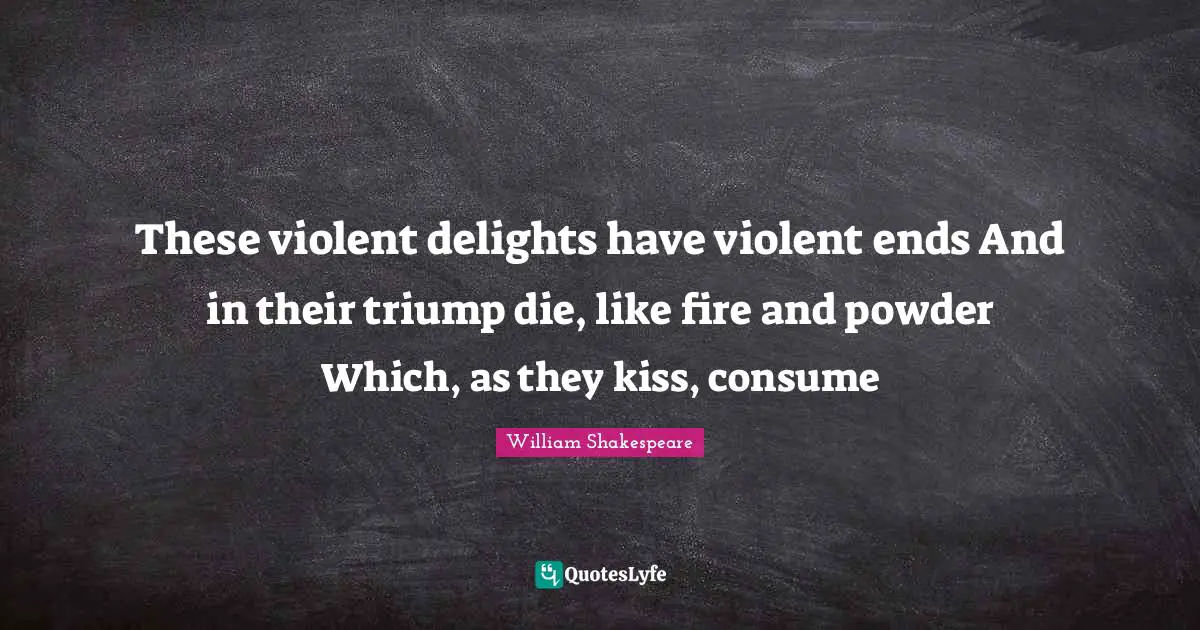 These violent delights have violent ends And in their triump die, like fire and powder Which, as they kiss, consume