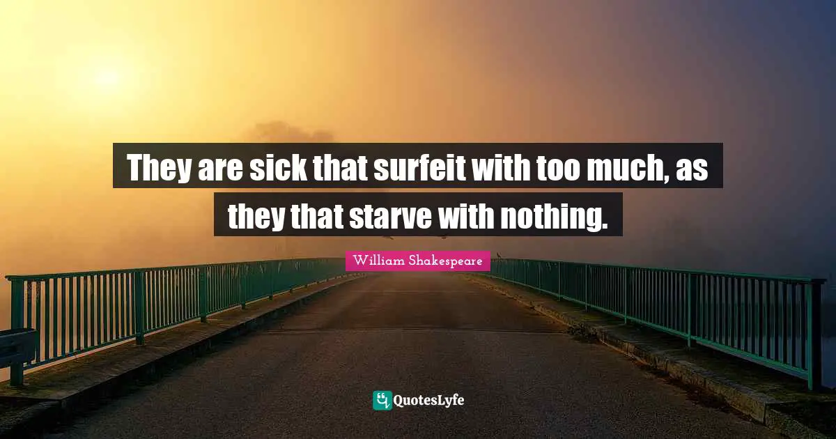 They are sick that surfeit with too much, as they that starve with nothing.