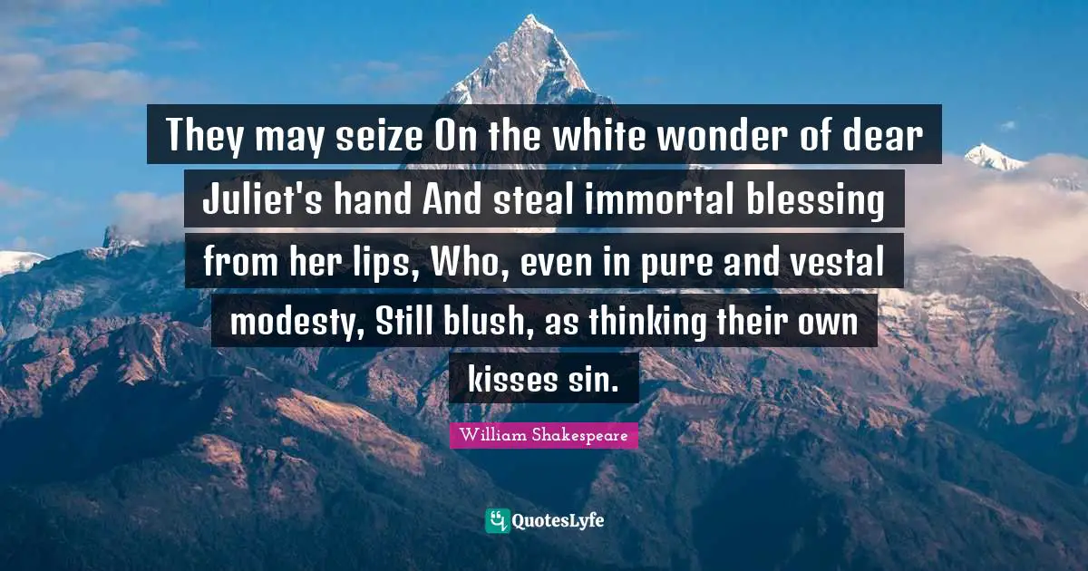 They may seize On the white wonder of dear Juliet's hand And steal immortal blessing from her lips, Who, even in pure and vestal modesty, Still blush, as thinking their own kisses sin.