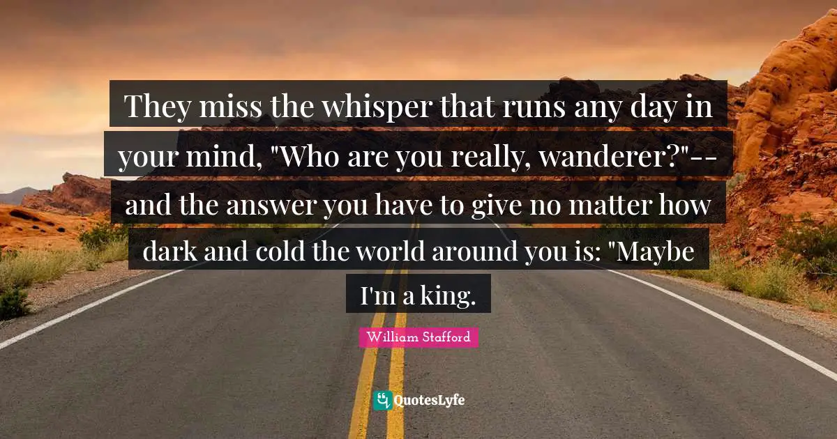 They miss the whisper that runs any day in your mind, "Who are you really, wanderer?"-- and the answer you have to give no matter how dark and cold the world around you is: "Maybe I'm a king.