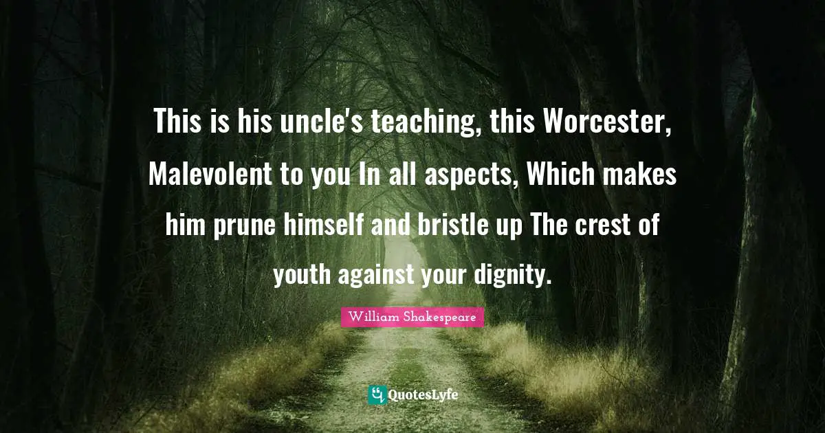 This is his uncle's teaching, this Worcester, Malevolent to you In all aspects, Which makes him prune himself and bristle up The crest of youth against your dignity.
