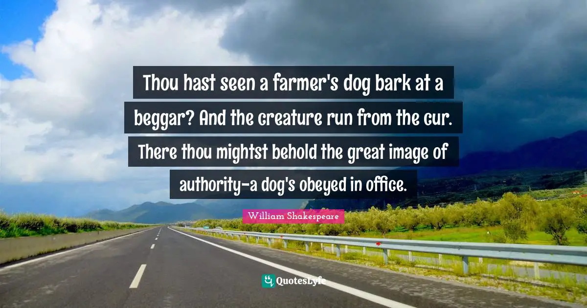 Thou hast seen a farmer's dog bark at a beggar? And the creature run from the cur. There thou mightst behold the great image of authority-a dog's obeyed in office.