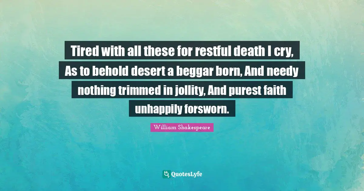 Tired with all these for restful death I cry, As to behold desert a beggar born, And needy nothing trimmed in jollity, And purest faith unhappily forsworn.