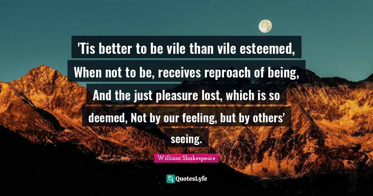 'Tis better to be vile than vile esteemed, When not to be, receives reproach of being, And the just pleasure lost, which is so deemed, Not by our feeling, but by others' seeing.
