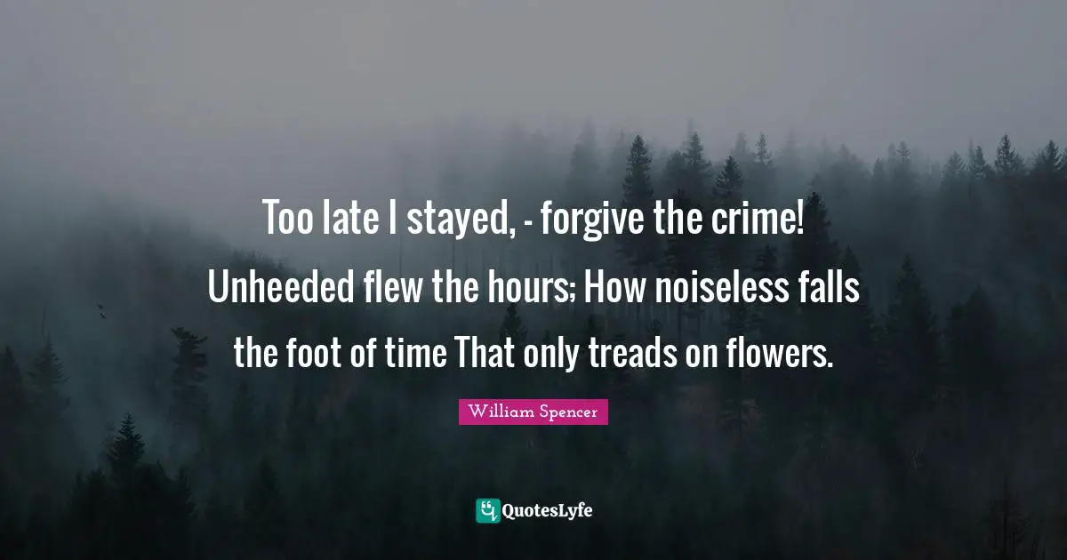 Too late I stayed, - forgive the crime! Unheeded flew the hours; How noiseless falls the foot of time That only treads on flowers.