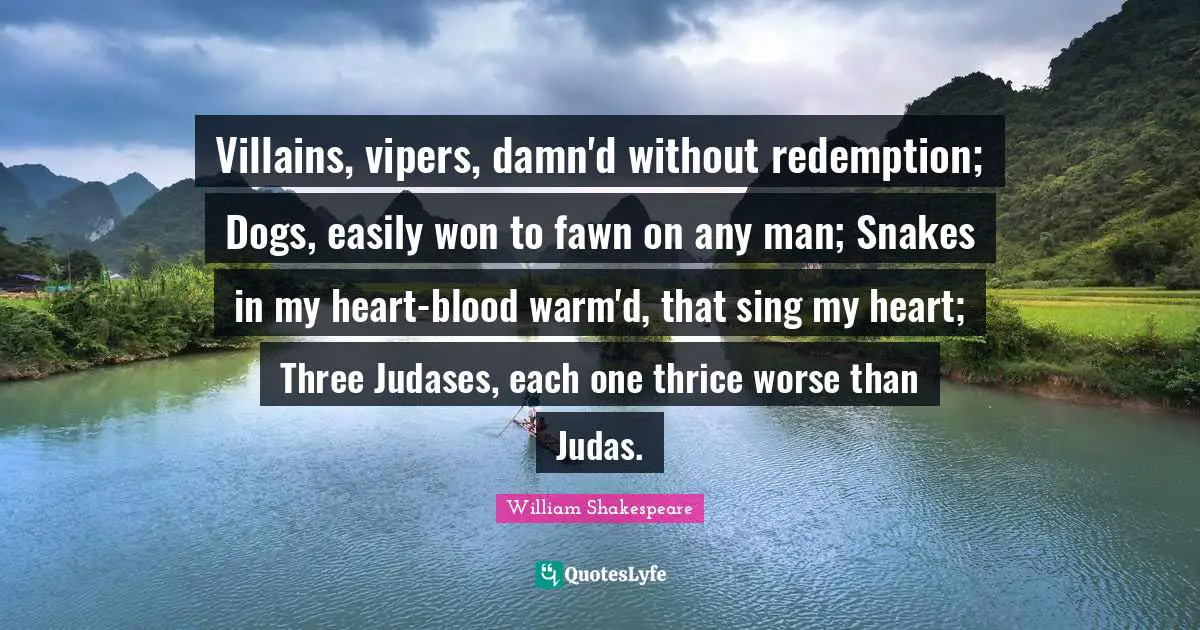 Villains, vipers, damn'd without redemption; Dogs, easily won to fawn on any man; Snakes in my heart-blood warm'd, that sing my heart; Three Judases, each one thrice worse than Judas.