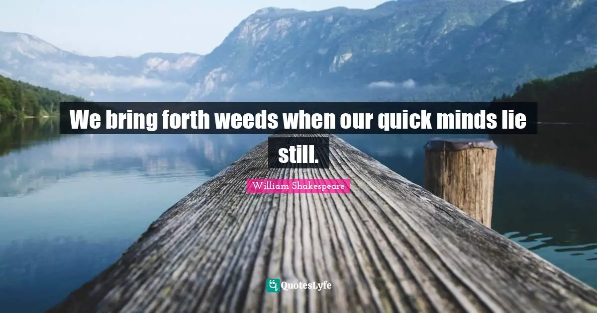 We bring forth weeds when our quick minds lie still.