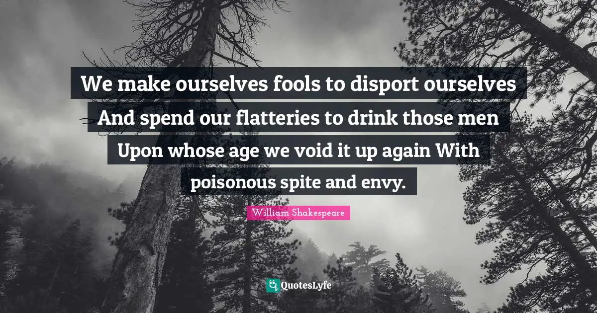 We make ourselves fools to disport ourselves And spend our flatteries to drink those men Upon whose age we void it up again With poisonous spite and envy.