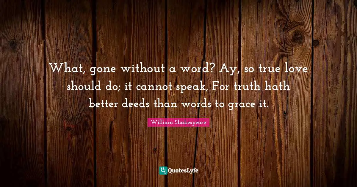 What, gone without a word? Ay, so true love should do; it cannot speak, For truth hath better deeds than words to grace it.
