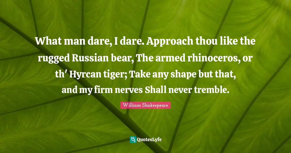 What man dare, I dare. Approach thou like the rugged Russian bear, The armed rhinoceros, or th' Hyrcan tiger; Take any shape but that, and my firm nerves Shall never tremble.