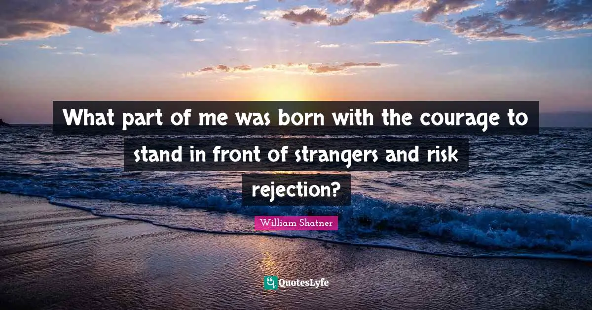 What part of me was born with the courage to stand in front of strangers and risk rejection?