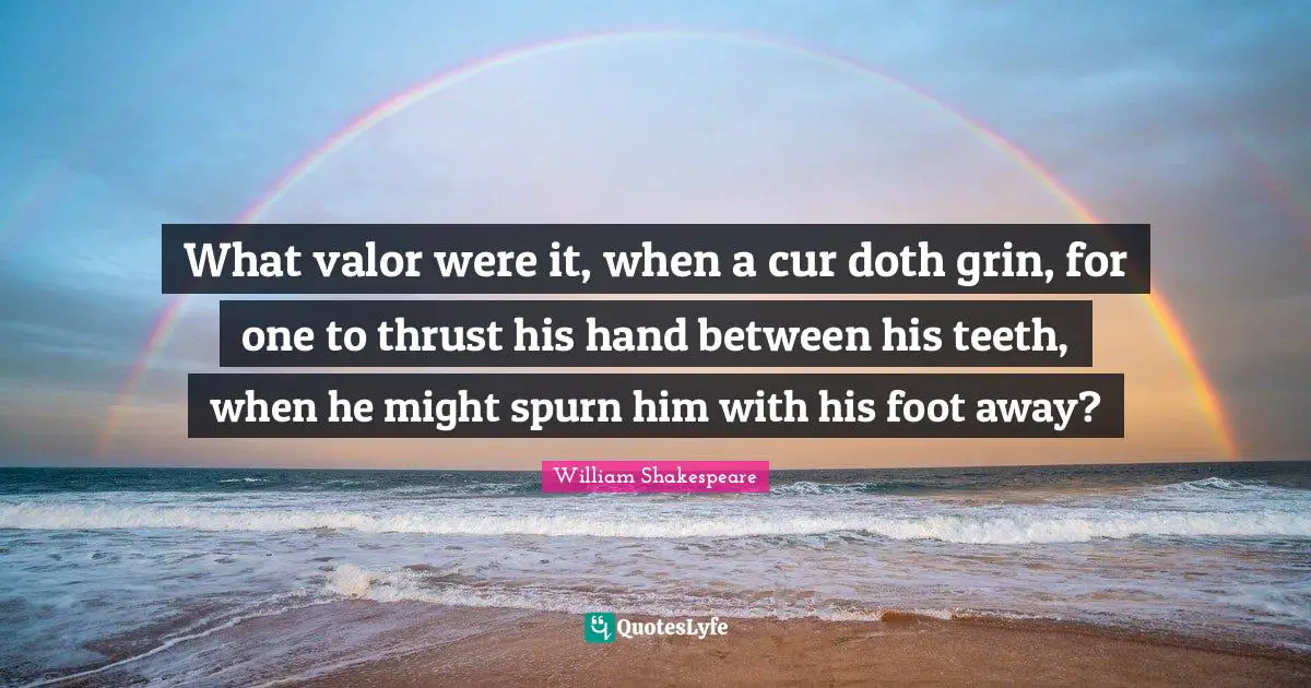 What valor were it, when a cur doth grin, for one to thrust his hand between his teeth, when he might spurn him with his foot away?