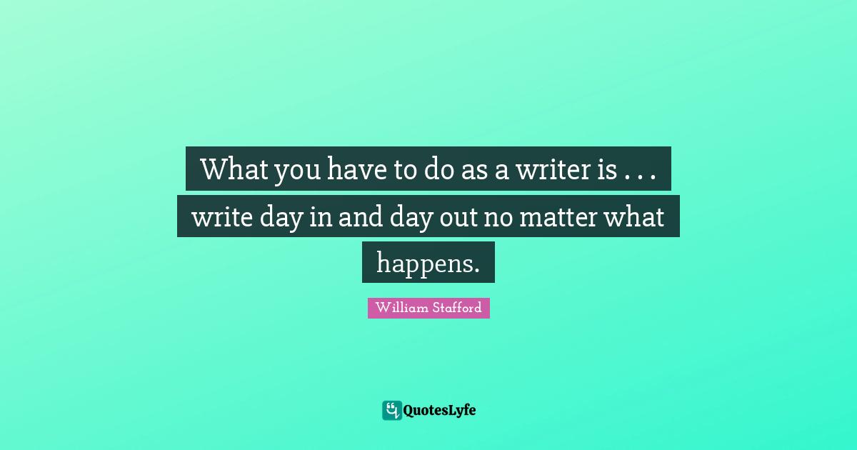 What you have to do as a writer is . . . write day in and day out no matter what happens.