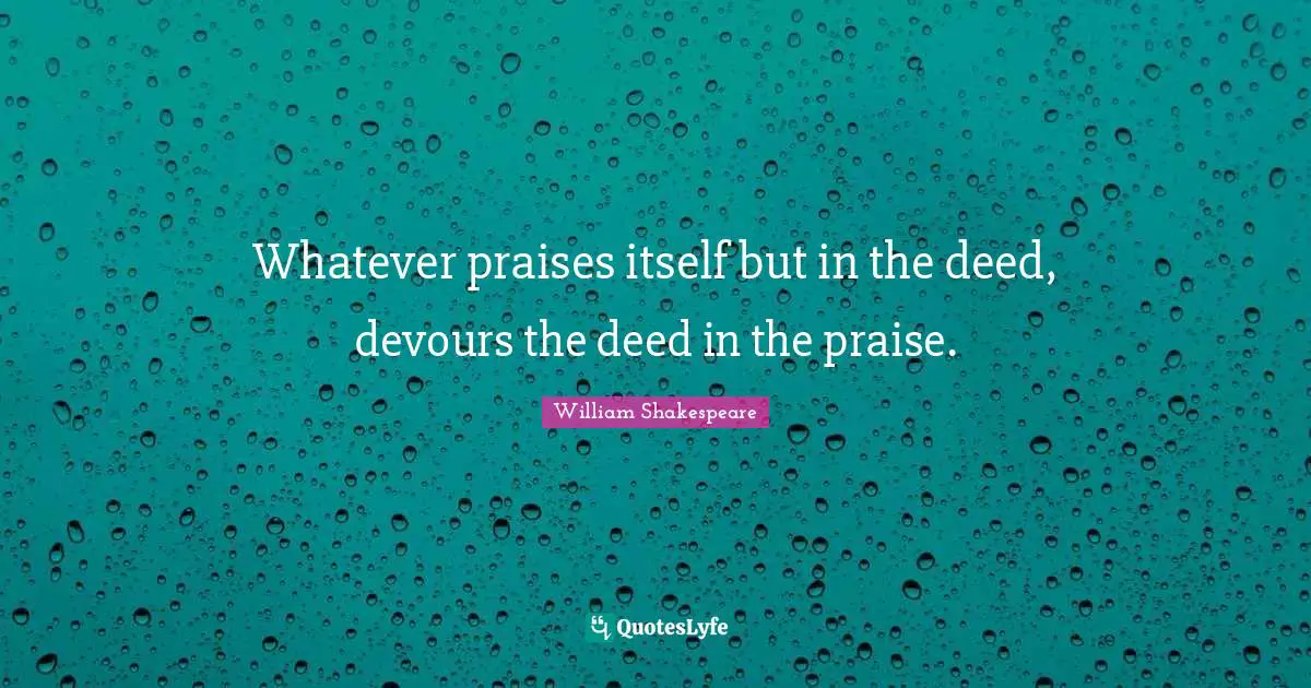 Whatever praises itself but in the deed, devours the deed in the praise.