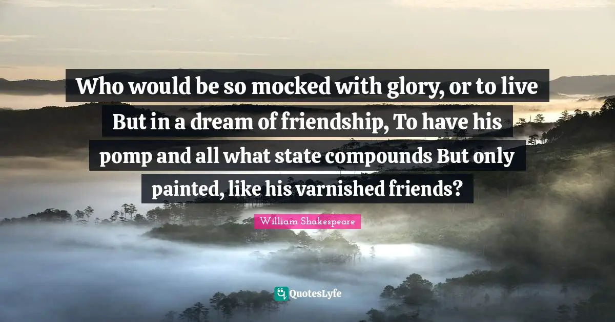 Who would be so mocked with glory, or to live But in a dream of friendship, To have his pomp and all what state compounds But only painted, like his varnished friends?