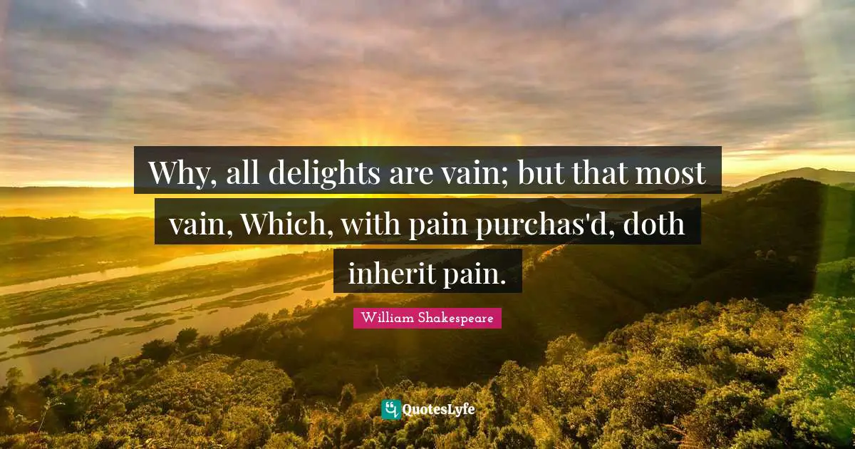 Why, all delights are vain; but that most vain, Which, with pain purchas'd, doth inherit pain.