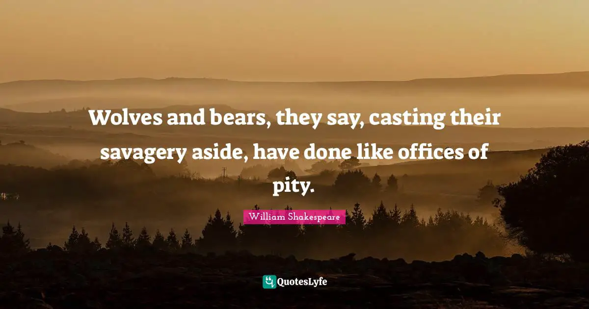 Wolves and bears, they say, casting their savagery aside, have done like offices of pity.