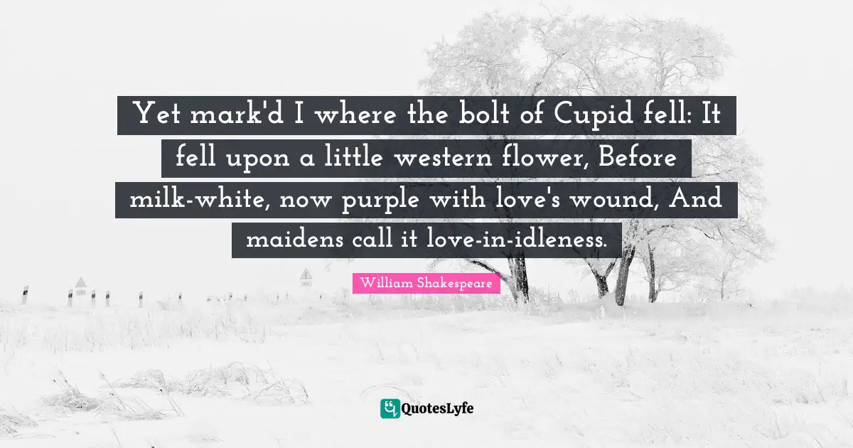Yet mark'd I where the bolt of Cupid fell: It fell upon a little western flower, Before milk-white, now purple with love's wound, And maidens call it love-in-idleness.