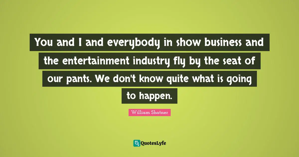 You and I and everybody in show business and the entertainment industry fly by the seat of our pants. We don't know quite what is going to happen.