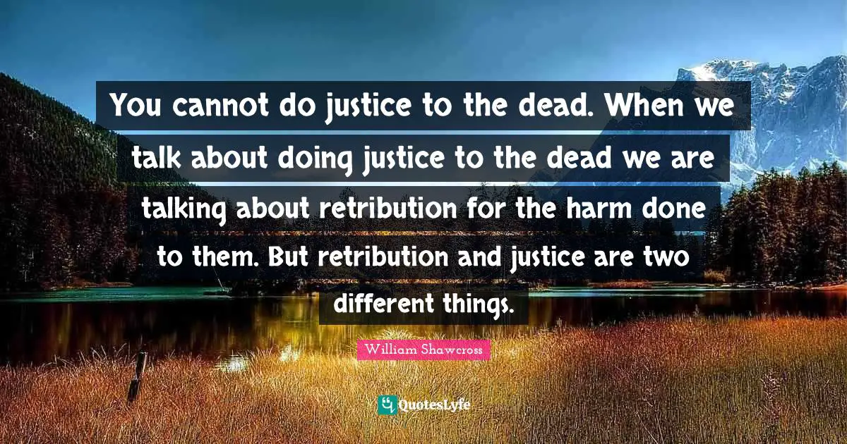 You cannot do justice to the dead. When we talk about doing justice to the dead we are talking about retribution for the harm done to them. But retribution and justice are two different things.