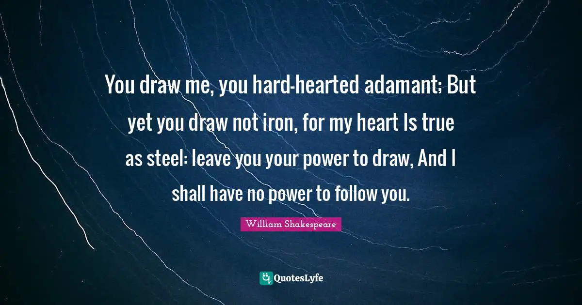 You draw me, you hard-hearted adamant; But yet you draw not iron, for my heart Is true as steel: leave you your power to draw, And I shall have no power to follow you.