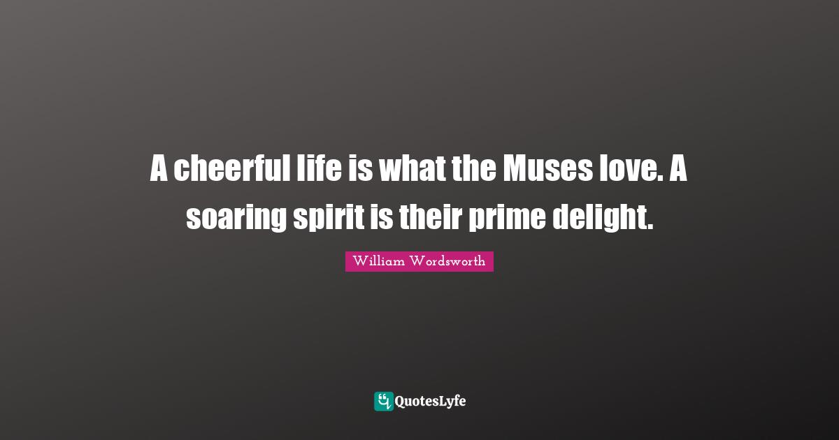 A cheerful life is what the Muses love. A soaring spirit is their prime delight.