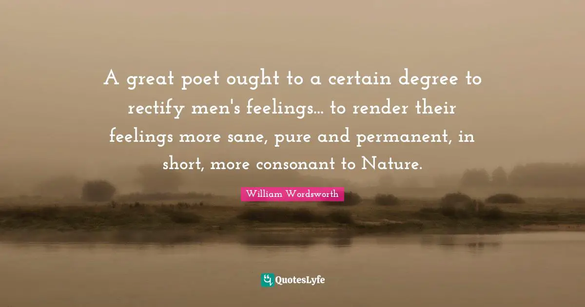 A great poet ought to a certain degree to rectify men's feelings... to render their feelings more sane, pure and permanent, in short, more consonant to Nature.
