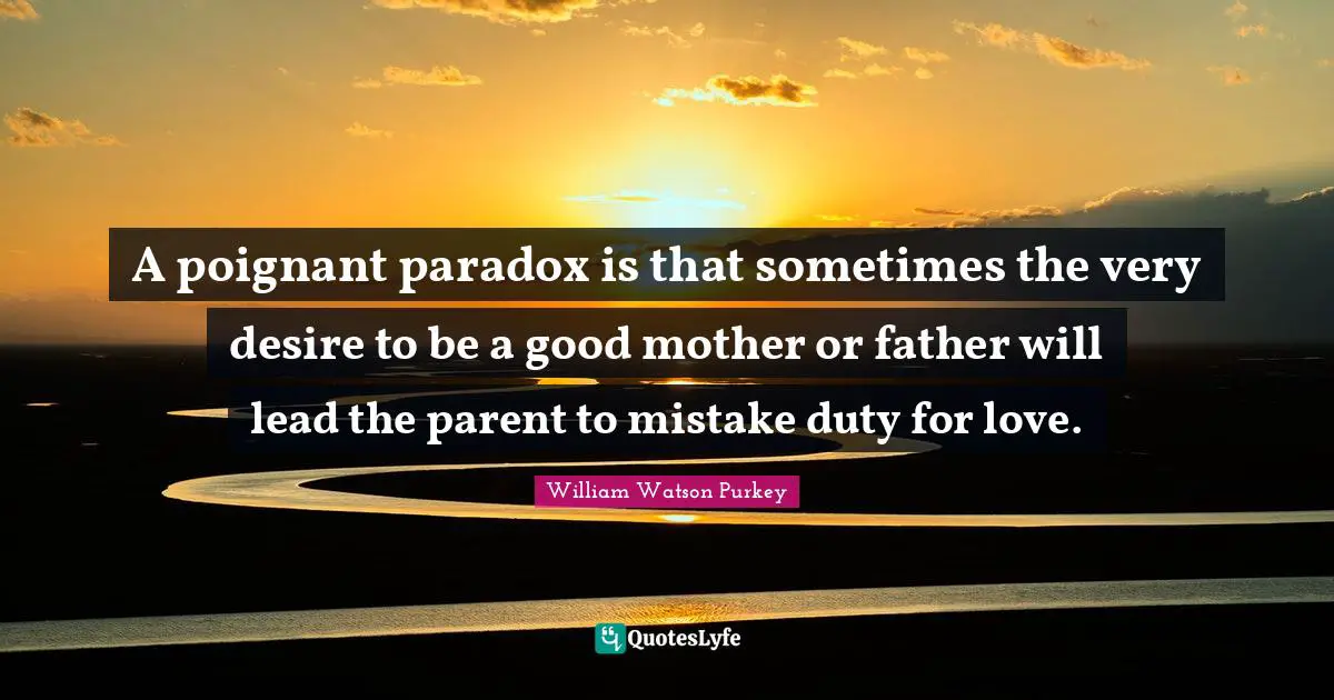A poignant paradox is that sometimes the very desire to be a good mother or father will lead the parent to mistake duty for love.