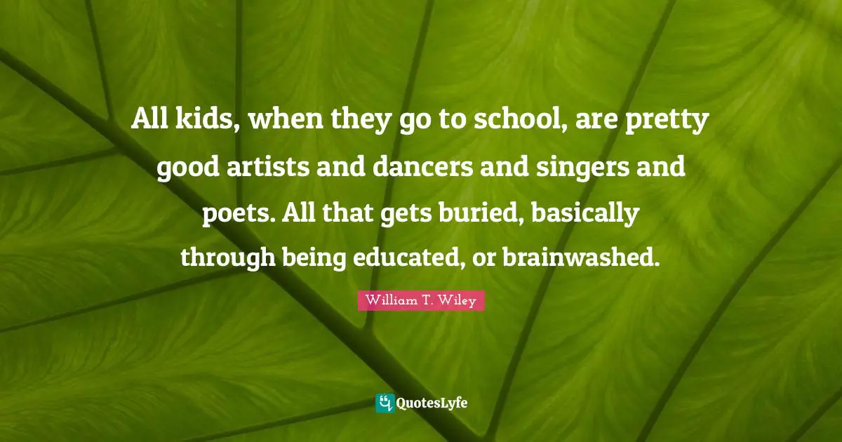 All kids, when they go to school, are pretty good artists and dancers and singers and poets. All that gets buried, basically through being educated, or brainwashed.
