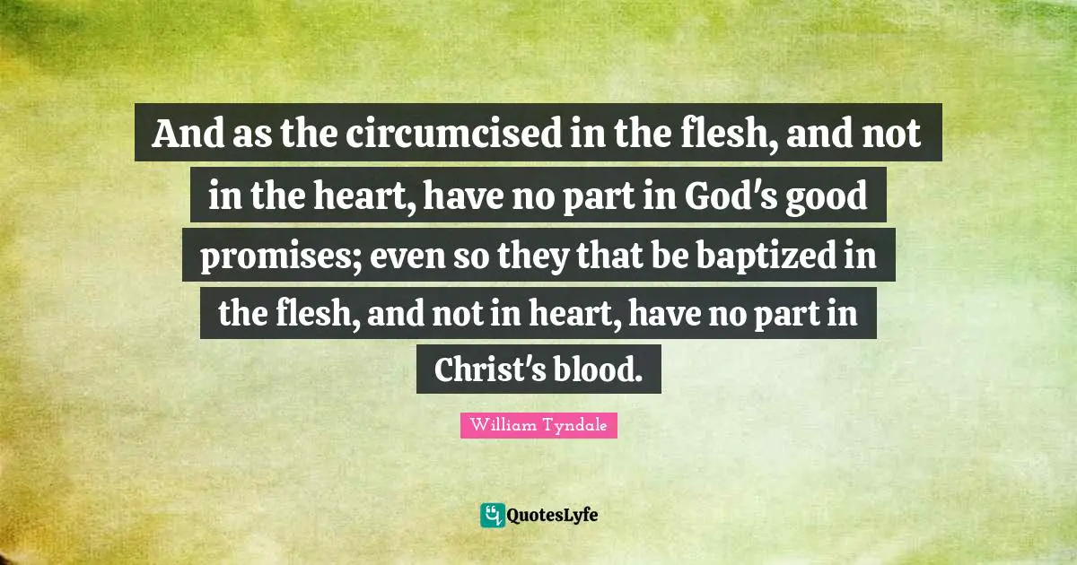 William Tyndale Quotes: And as the circumcised in the flesh, and not in the heart, have no part in God's good promises; even so they that be baptized in the flesh, and not in heart, have no part in Christ's blood.