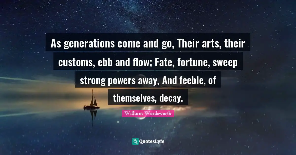 As generations come and go, Their arts, their customs, ebb and flow; Fate, fortune, sweep strong powers away, And feeble, of themselves, decay.