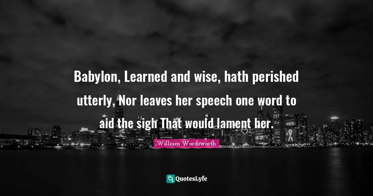 Babylon, Learned and wise, hath perished utterly, Nor leaves her speech one word to aid the sigh That would lament her.