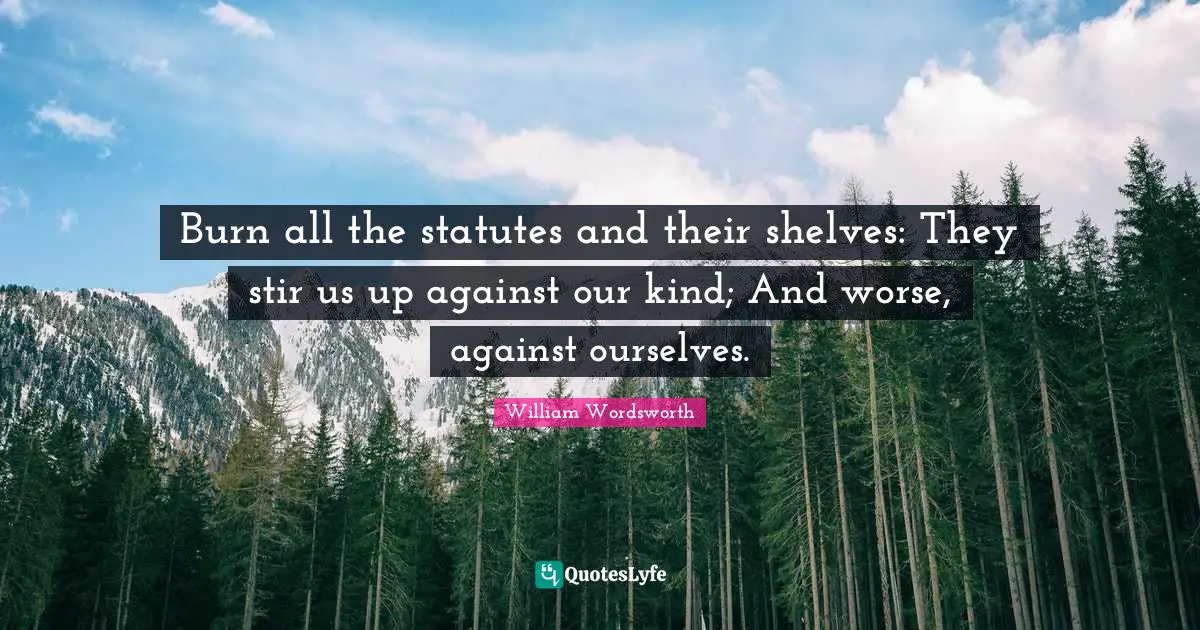 Burn all the statutes and their shelves: They stir us up against our kind; And worse, against ourselves.