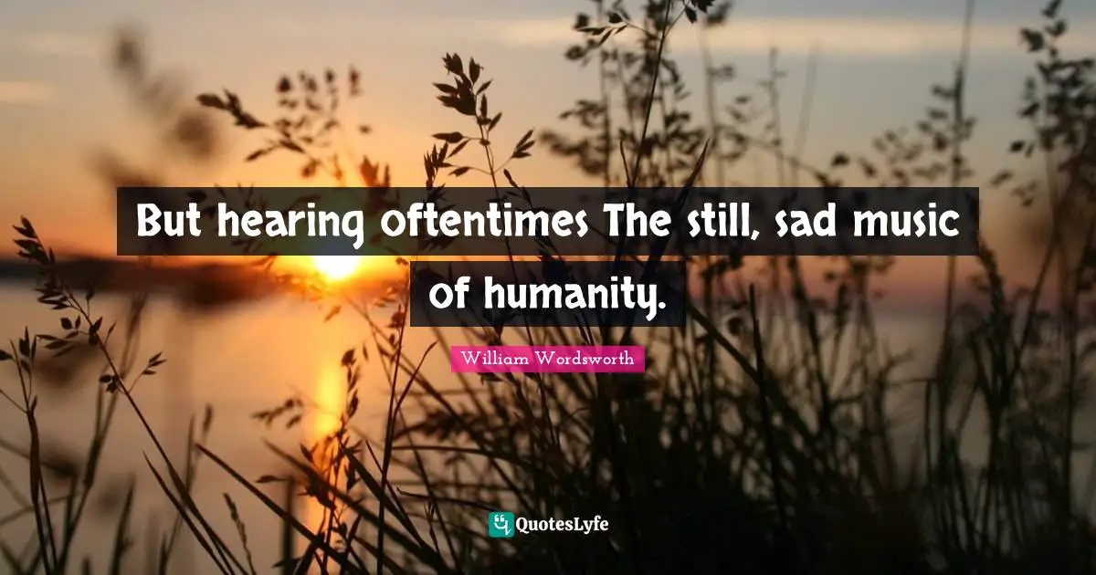 But hearing oftentimes The still, sad music of humanity.