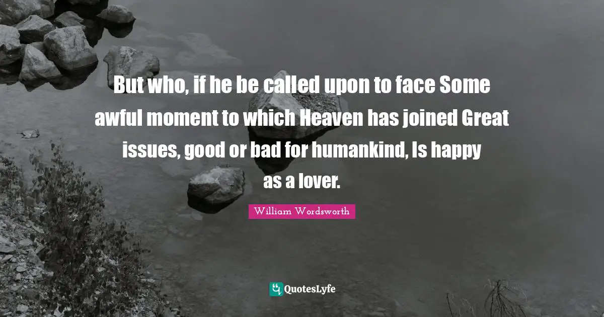 But who, if he be called upon to face Some awful moment to which Heaven has joined Great issues, good or bad for humankind, Is happy as a lover.