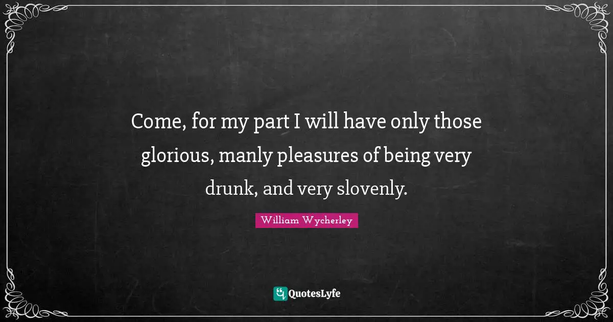 Come, for my part I will have only those glorious, manly pleasures of being very drunk, and very slovenly.