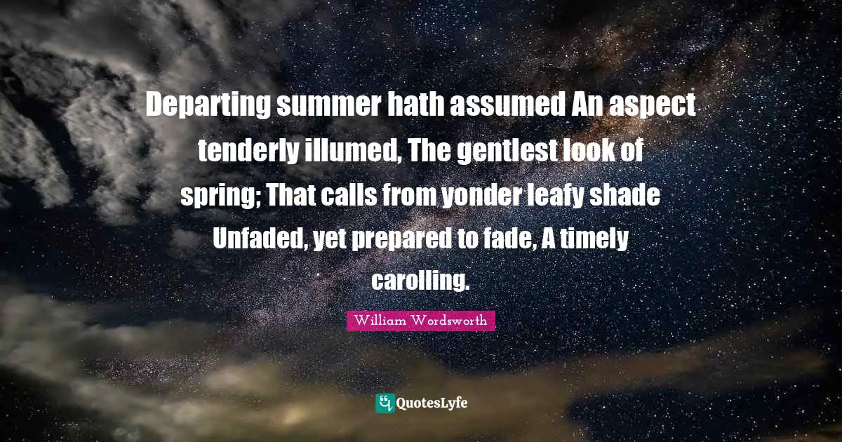 Departing summer hath assumed An aspect tenderly illumed, The gentlest look of spring; That calls from yonder leafy shade Unfaded, yet prepared to fade, A timely carolling.