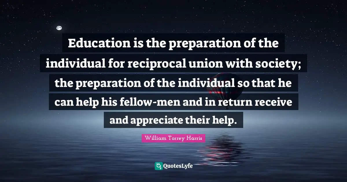 Education is the preparation of the individual for reciprocal union with society; the preparation of the individual so that he can help his fellow-men and in return receive and appreciate their help.