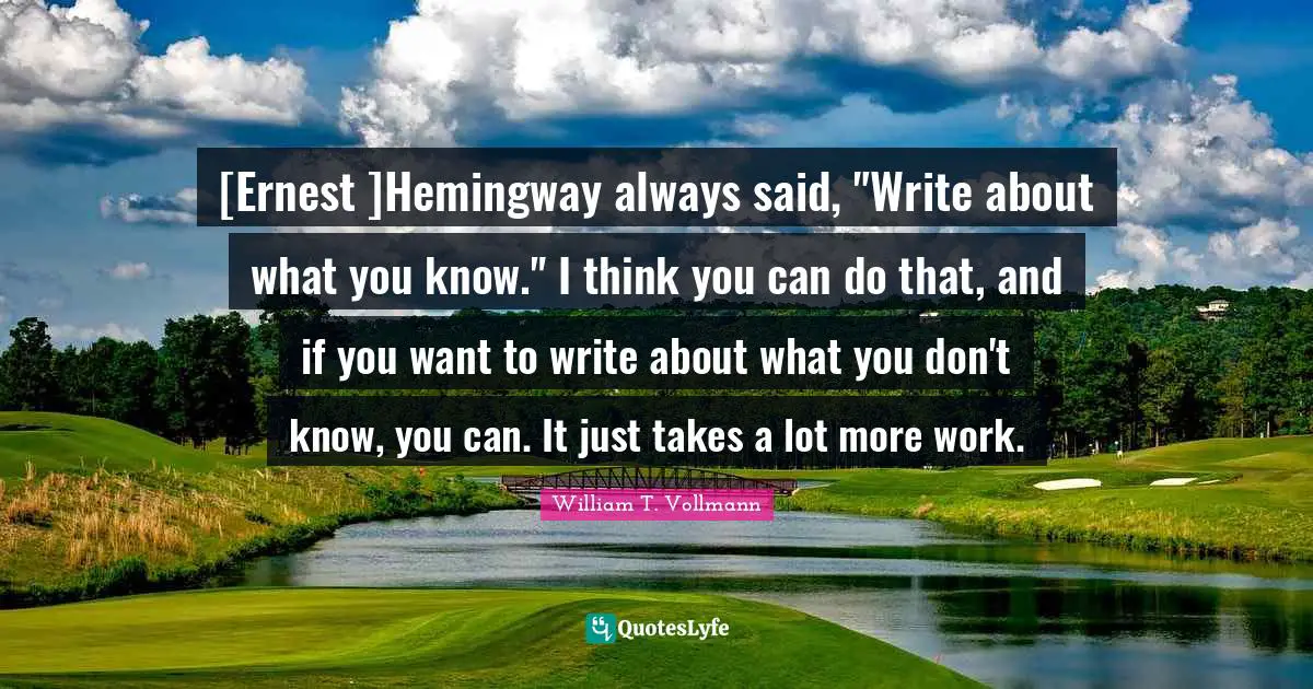 [Ernest ]Hemingway always said, "Write about what you know." I think you can do that, and if you want to write about what you don't know, you can. It just takes a lot more work.