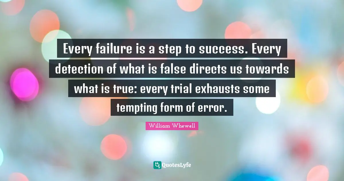 Every failure is a step to success. Every detection of what is false directs us towards what is true: every trial exhausts some tempting form of error.