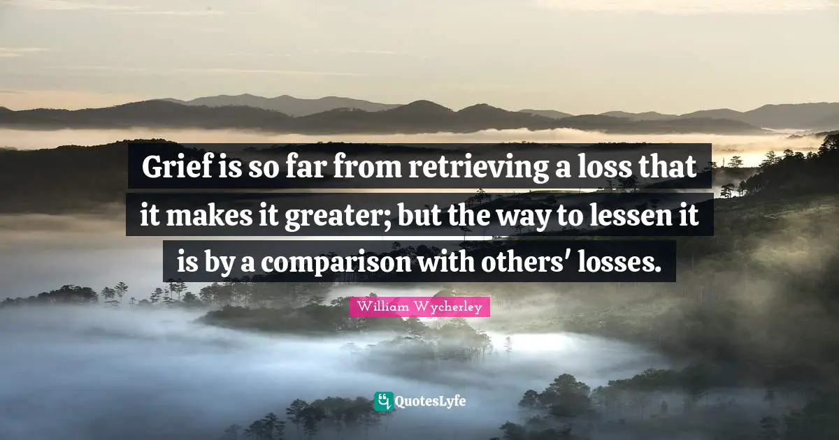 Grief is so far from retrieving a loss that it makes it greater; but the way to lessen it is by a comparison with others' losses.