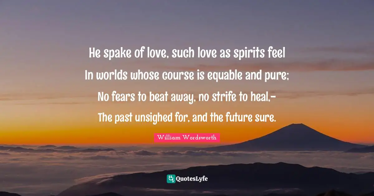 He spake of love, such love as spirits feel In worlds whose course is equable and pure; No fears to beat away, no strife to heal,- The past unsighed for, and the future sure.