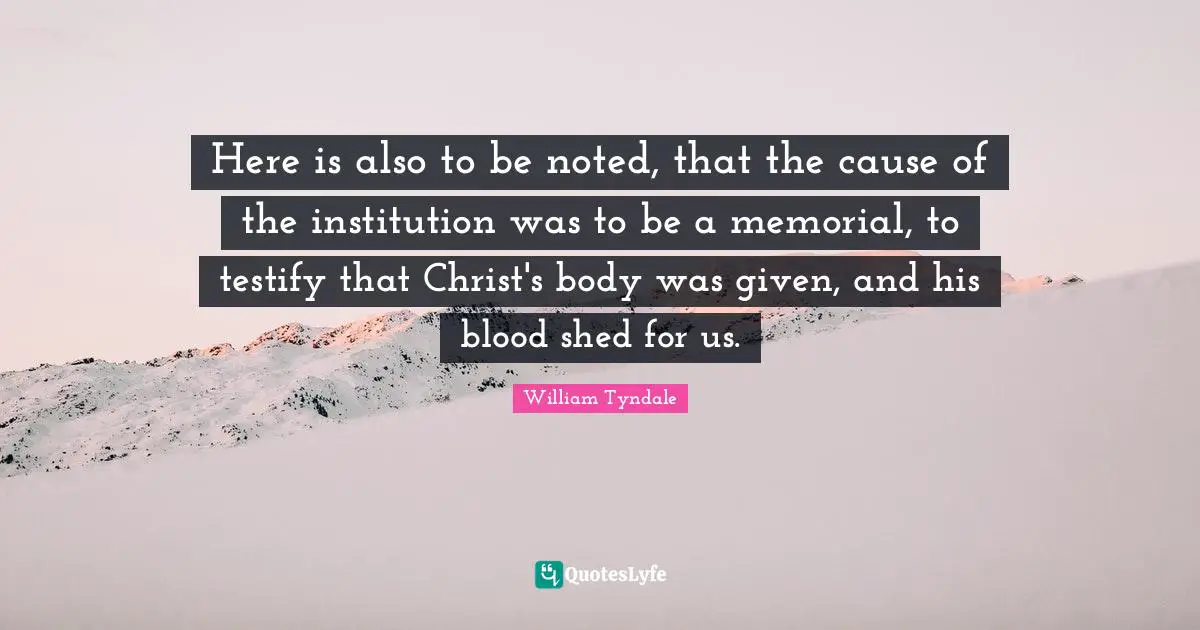 William Tyndale Quotes: "Here is also to be noted, that the cause of the institution was to be a memorial, to testify that Christ's body was given, and his blood shed for us."
