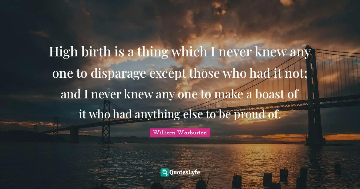 High birth is a thing which I never knew any one to disparage except those who had it not; and I never knew any one to make a boast of it who had anything else to be proud of.