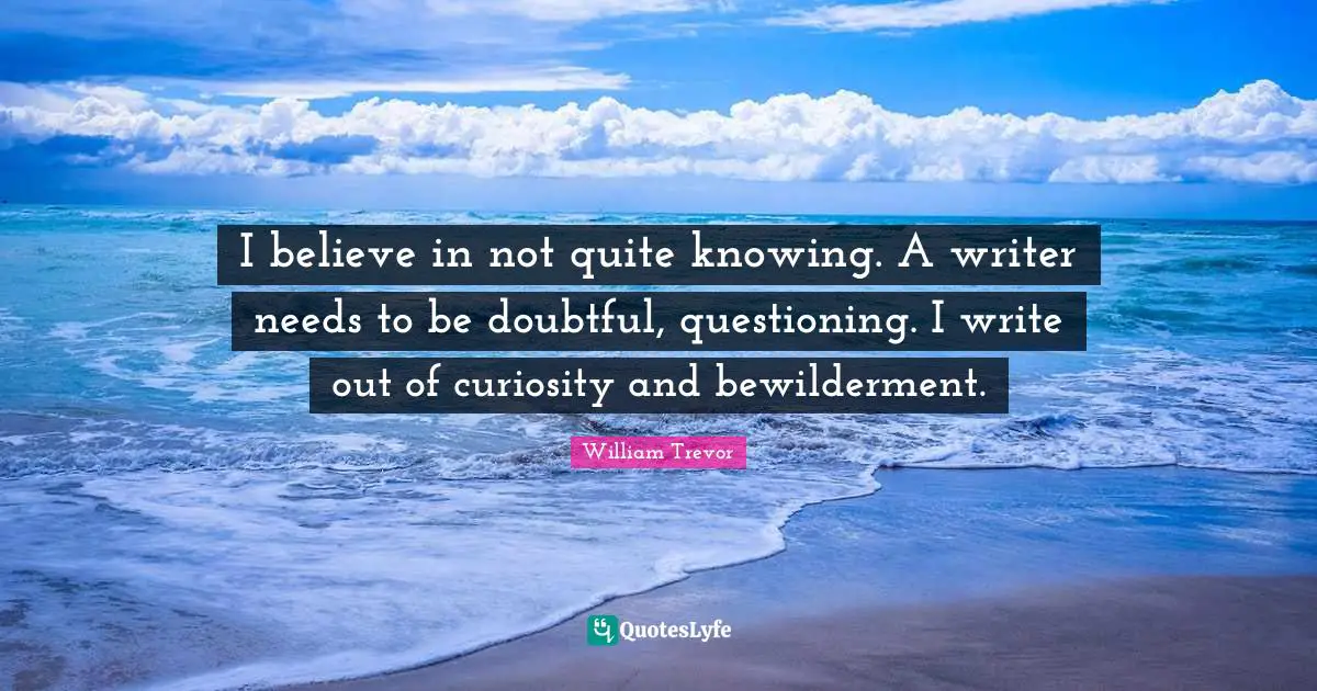 I believe in not quite knowing. A writer needs to be doubtful, questioning. I write out of curiosity and bewilderment.