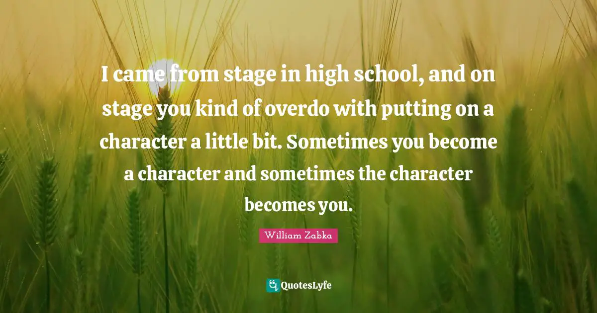 I came from stage in high school, and on stage you kind of overdo with putting on a character a little bit. Sometimes you become a character and sometimes the character becomes you.