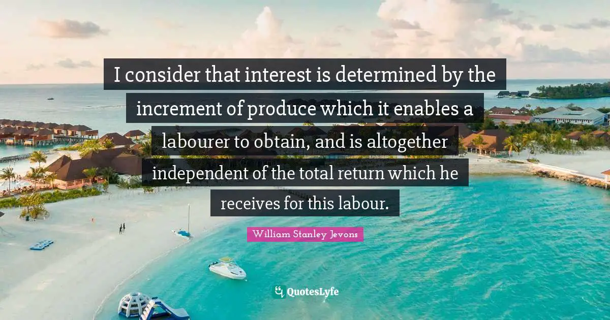 William Stanley Jevons Quotes: "I consider that interest is determined by the increment of produce which it enables a labourer to obtain, and is altogether independent of the total return which he receives for this labour."