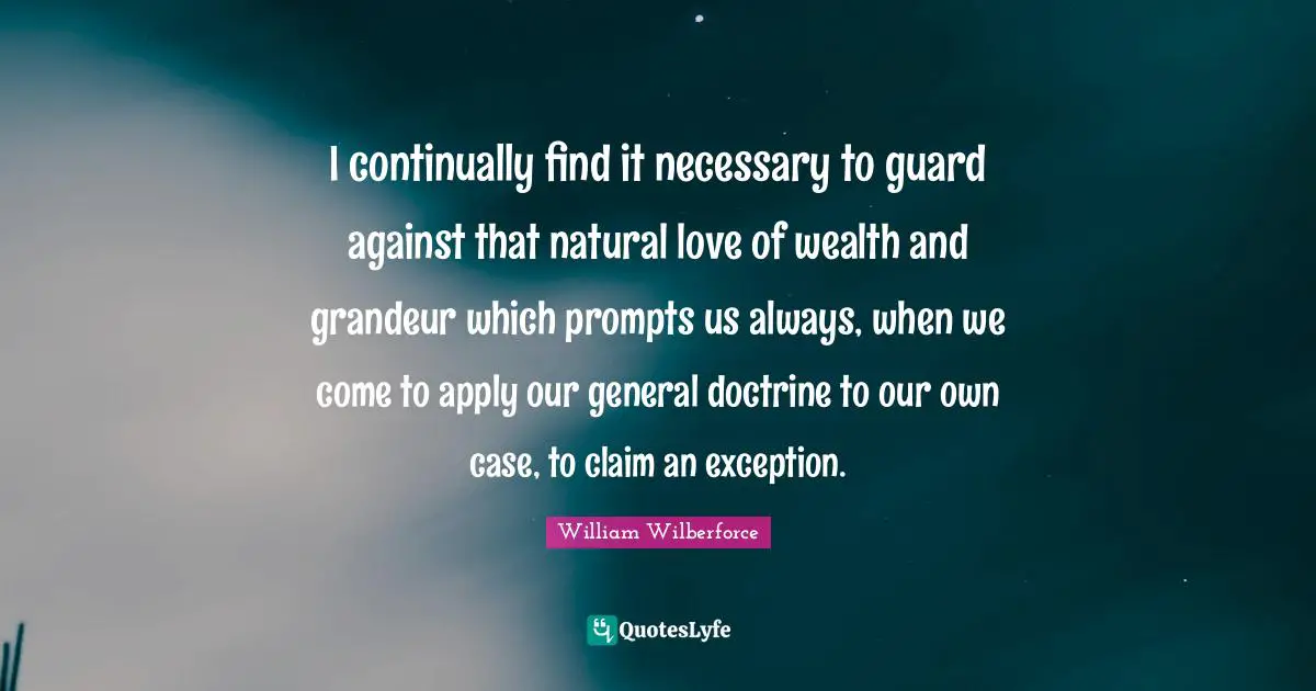William Wilberforce Quotes: "I continually find it necessary to guard against that natural love of wealth and grandeur which prompts us always, when we come to apply our general doctrine to our own case, to claim an exception."