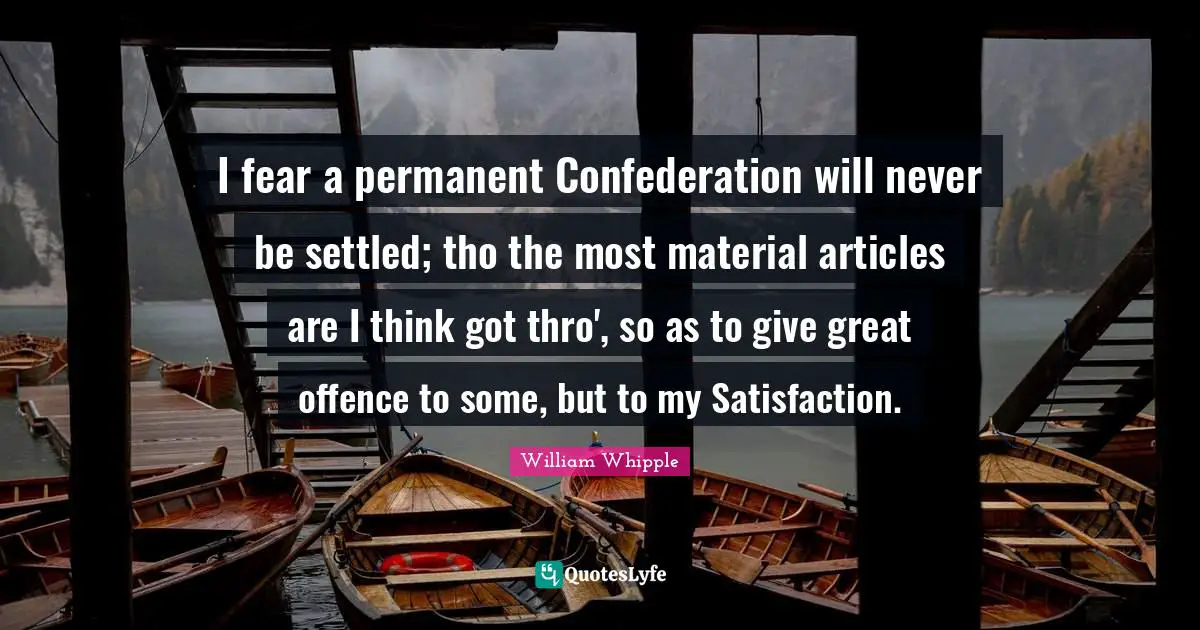 Confederation Quotes: "I fear a permanent Confederation will never be settled; tho the most material articles are I think got thro', so as to give great offence to some, but to my Satisfaction."