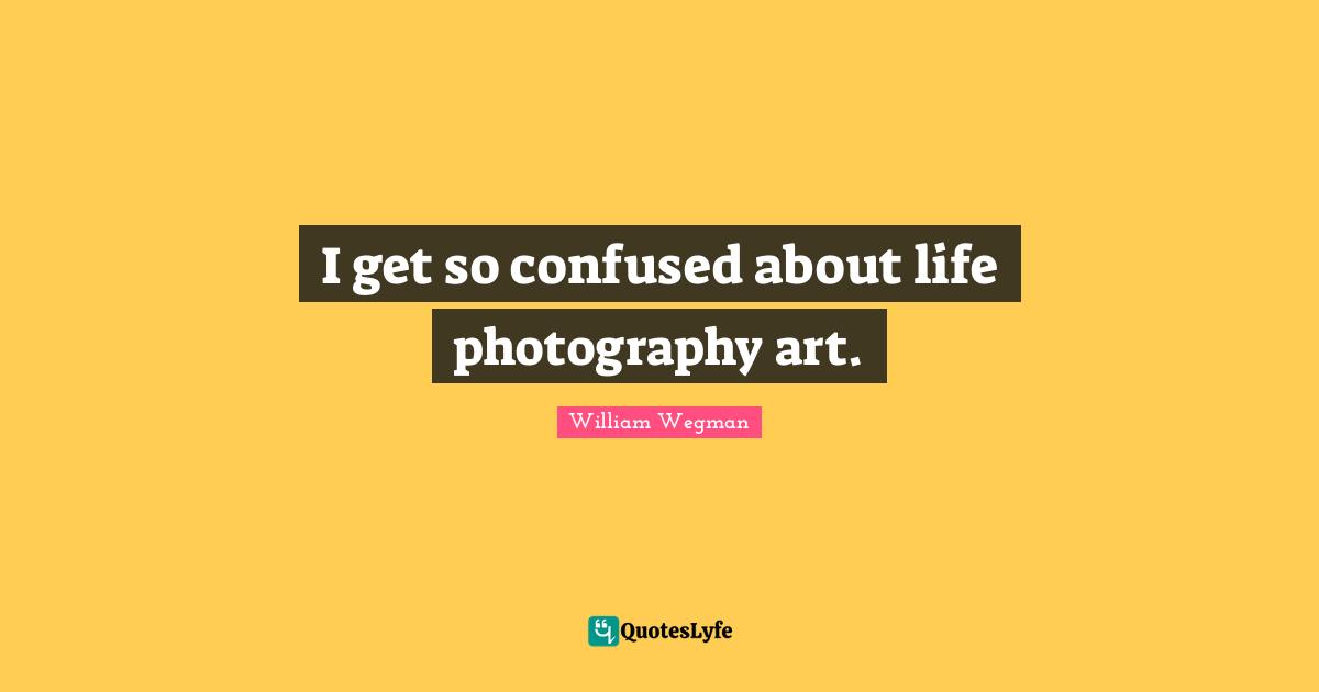 I get so confused about life photography art.